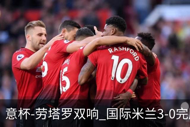 意杯-劳塔罗双响 国际米兰3-0完胜AC米兰挺进决赛